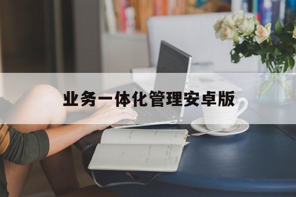 业务一体化管理安卓版的简单介绍-第2张图片-QuickQ官网