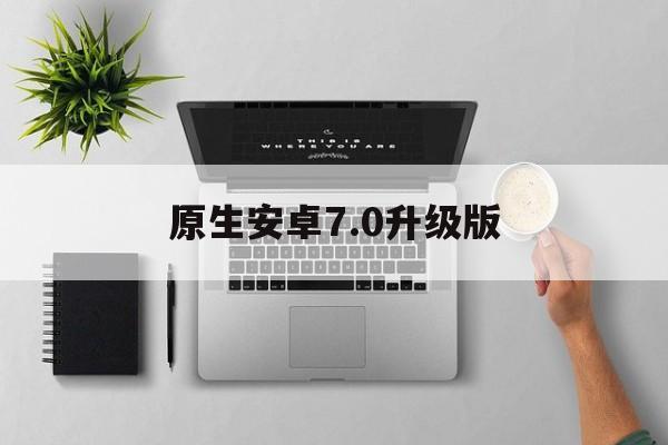 关于原生安卓7.0升级版的信息
